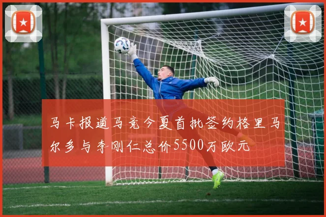 马卡报道马竞今夏首批签约格里马尔多与李刚仁总价5500万欧元