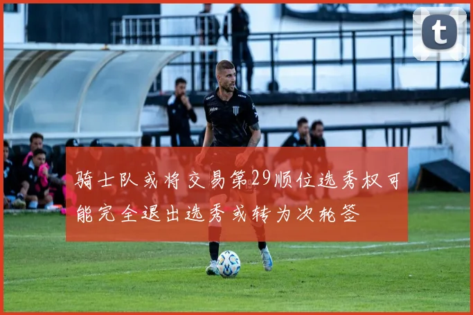 骑士队或将交易第29顺位选秀权可能完全退出选秀或转为次轮签