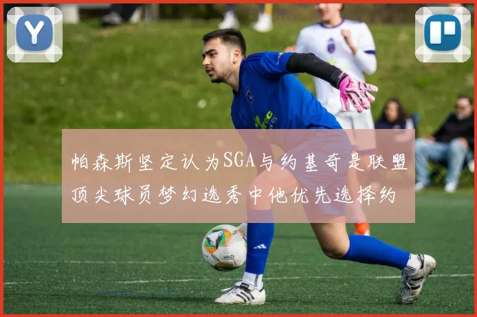 帕森斯坚定认为SGA与约基奇是联盟顶尖球员梦幻选秀中他优先选择约基奇