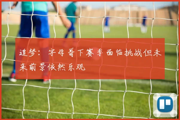 追梦：字母哥下赛季面临挑战但未来前景依然乐观