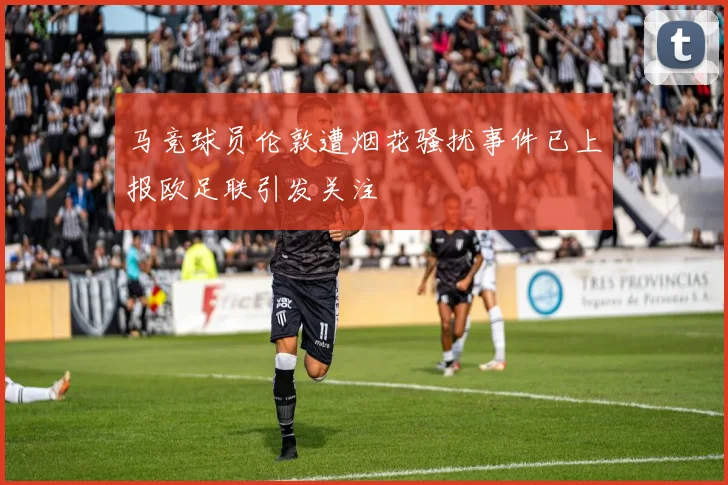 马竞球员伦敦遭烟花骚扰事件已上报欧足联引发关注
