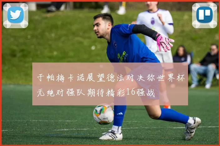 于帕梅卡诺展望德法对决称世界杯无绝对强队期待精彩16强战