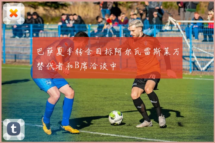 巴萨夏季转会目标阿尔瓦雷斯莱万替代者和B席洽谈中