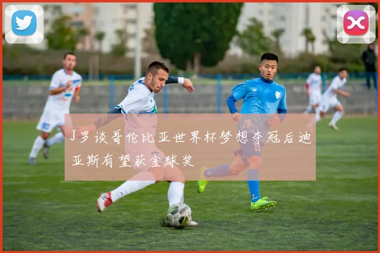 J罗谈哥伦比亚世界杯梦想夺冠后迪亚斯有望获金球奖