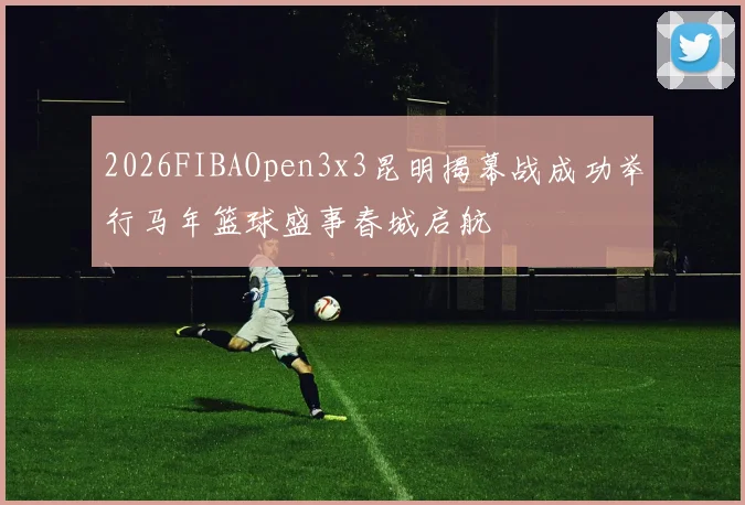 2026FIBAOpen3x3昆明揭幕战成功举行马年篮球盛事春城启航