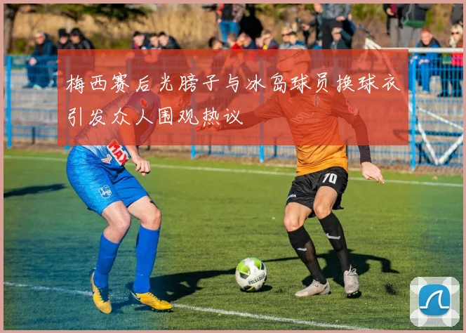 梅西赛后光膀子与冰岛球员换球衣引发众人围观热议