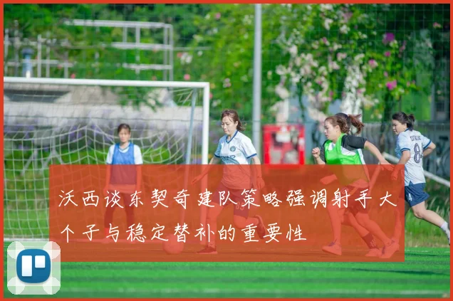 沃西谈东契奇建队策略强调射手大个子与稳定替补的重要性