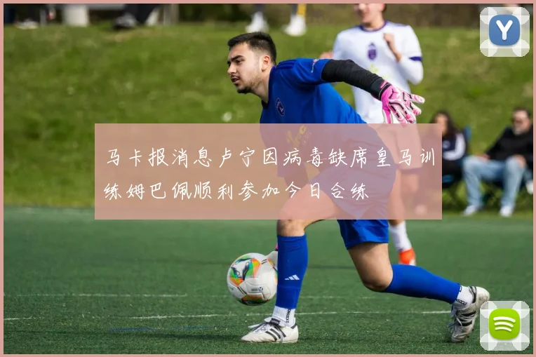 马卡报消息卢宁因病毒缺席皇马训练姆巴佩顺利参加今日合练