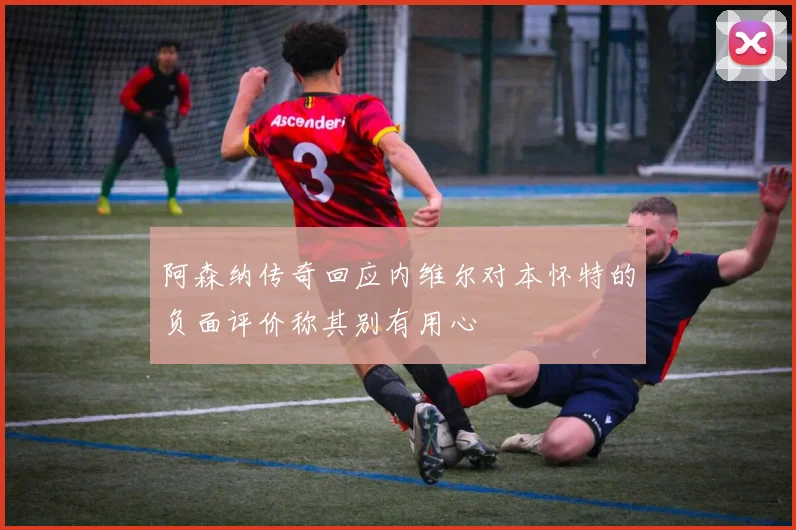 阿森纳传奇回应内维尔对本怀特的负面评价称其别有用心