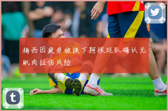 梅西因疲劳被换下阿根廷队确认无肌肉拉伤风险