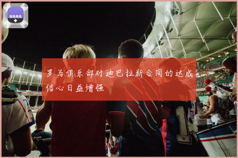 罗马俱乐部对迪巴拉新合同的达成信心日益增强