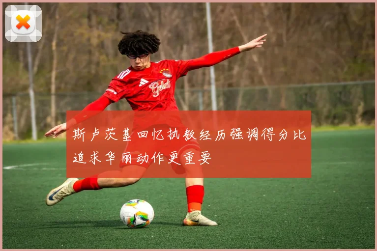 斯卢茨基回忆执教经历强调得分比追求华丽动作更重要