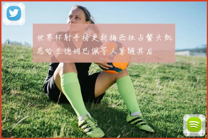 世界杯射手榜更新梅西独占鳌头凯恩哈兰德姆巴佩等人紧随其后
