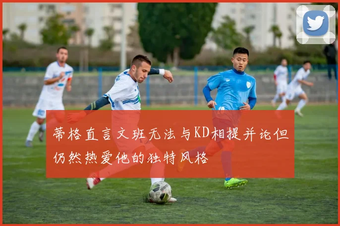 蒂格直言文班无法与KD相提并论但仍然热爱他的独特风格
